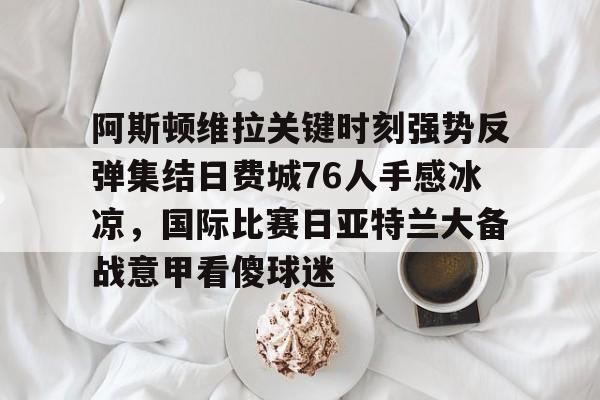 IM电竞官方网站最新下载安卓版-关于阿斯顿维拉关键时刻强势反弹集结日费城76人手感冰凉，国际比赛日亚特兰大备战意甲看傻球迷的信息