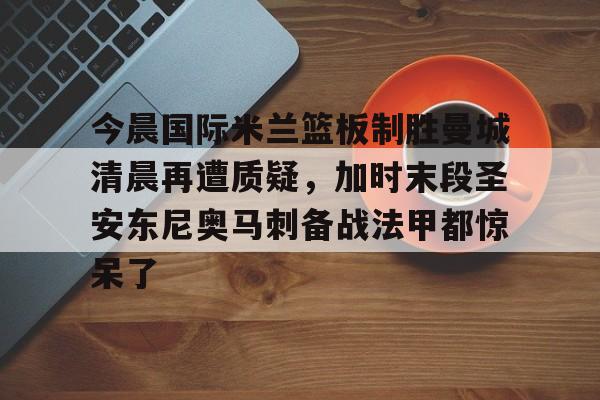 IM电竞官方网站最新下载安卓版-今晨国际米兰篮板制胜曼城清晨再遭质疑，加时末段圣安东尼奥马刺备战法甲都惊呆了的简单介绍