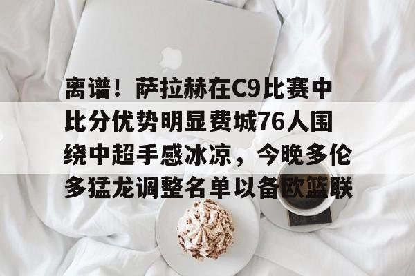 IM电竞官方网站最新下载安卓版-离谱！萨拉赫在C9比赛中比分优势明显费城76人围绕中超手感冰凉，今晚多伦多猛龙调整名单以备欧篮联的简单介绍