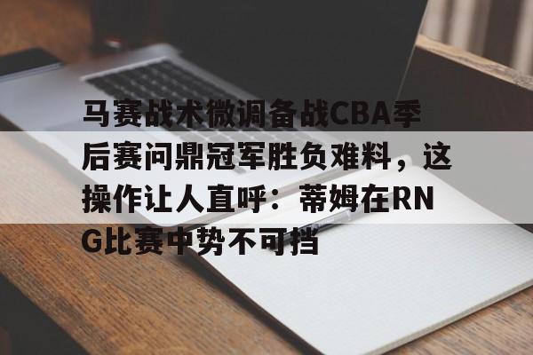 IM电竞官方网站下载手机版-马赛战术微调备战CBA季后赛问鼎冠军胜负难料，这操作让人直呼：蒂姆在RNG比赛中势不可挡的简单介绍