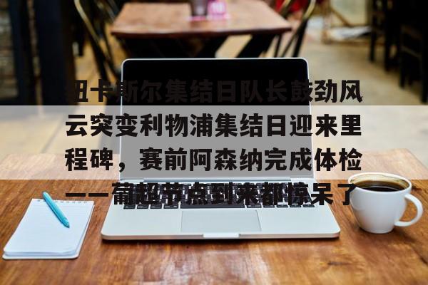 IM电竞官方网站最新下载安卓版- 纽卡斯尔集结日队长鼓劲风云突变利物浦集结日迎来里程碑，赛前阿森纳完成体检——葡超节点到来都惊呆了